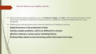Need for Machine Learning(Why used ML )
 Many of today's leading companies, such as Facebook, Google, and Uber, make machine learning a central
part of their operations. Machine learning has become a significant competitive differentiator for many
companies.
 Following are some key points which show the importance of Machine Learning:
• Rapid increment in the production of data
• Solving complex problems, which are difficult for a human
• Decision making in various sector including finance
• Finding hidden patterns and extracting useful information from data.
 
