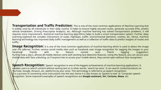 Transportation and Traffic Prediction: This is one of the most common applications of Machine Learning that
is widely used by all individuals in their daily routine. It helps to ensure highly secured routes, generate accurate ETAs, predict
vehicle breakdown, Driving Prescriptive Analytics, etc. Although machine learning has solved transportation problems, it still
requires more improvement. Statistical machine learning algorithms helps to build a smart transportation system. Further, deep
Learning explored the complex interactions of roads, highways, traffic, environmental elements, crashes, etc. Hence, machine
learning technology has improved daily traffic management as well as a collection of traffic data to predict insights of routes and
traffic.
Image Recognition: It is one of the most common applications of machine learning which is used to detect the image
over the internet. Further, various social media sites such as Facebook uses image recognition for tagging the images to your
Facebook friends with its feature named auto friend tagging suggestion.
Further, now a day's, almost all mobile devices come with exciting face detection features. Using this feature, you can secure your
mobile data with face unlocking, so if anyone tries to access your mobile device, they cannot open without face recognition.
Speech Recognition: Speech recognition is one of the biggest achievements of machine learning applications. It
enables users to search content without writing text or, in other words, 'search by voice'. It can search content/products on
YouTube, Google, Amazon, etc. platforms by your voice. This technology is referred to as speech recognition.
It is a process of converting voice instructions into the text; hence it is also known as 'Speech to text' or 'Computer speech
recognition. Some important examples of speech recognitions are Google assistant, Siri, Cortana, Alexa, etc.
 