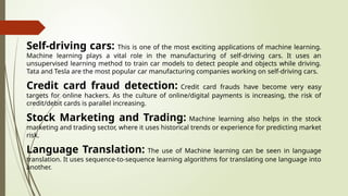 Self-driving cars: This is one of the most exciting applications of machine learning.
Machine learning plays a vital role in the manufacturing of self-driving cars. It uses an
unsupervised learning method to train car models to detect people and objects while driving.
Tata and Tesla are the most popular car manufacturing companies working on self-driving cars.
Credit card fraud detection: Credit card frauds have become very easy
targets for online hackers. As the culture of online/digital payments is increasing, the risk of
credit/debit cards is parallel increasing.
Stock Marketing and Trading: Machine learning also helps in the stock
marketing and trading sector, where it uses historical trends or experience for predicting market
risk.
Language Translation: The use of Machine learning can be seen in language
translation. It uses sequence-to-sequence learning algorithms for translating one language into
another.
 