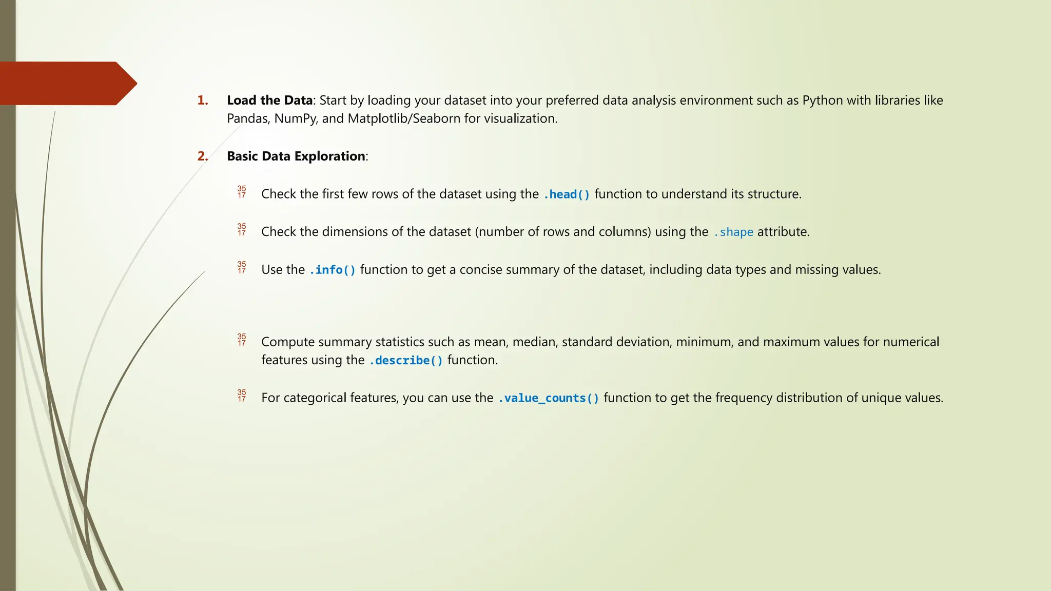 1. Load the Data: Start by loading your dataset into your preferred data analysis environment such as Python with libraries like
Pandas, NumPy, and Matplotlib/Seaborn for visualization.
2. Basic Data Exploration:
 Check the first few rows of the dataset using the .head() function to understand its structure.
 Check the dimensions of the dataset (number of rows and columns) using the .shape attribute.
 Use the .info() function to get a concise summary of the dataset, including data types and missing values.
 Compute summary statistics such as mean, median, standard deviation, minimum, and maximum values for numerical
features using the .describe() function.
 For categorical features, you can use the .value_counts() function to get the frequency distribution of unique values.
 