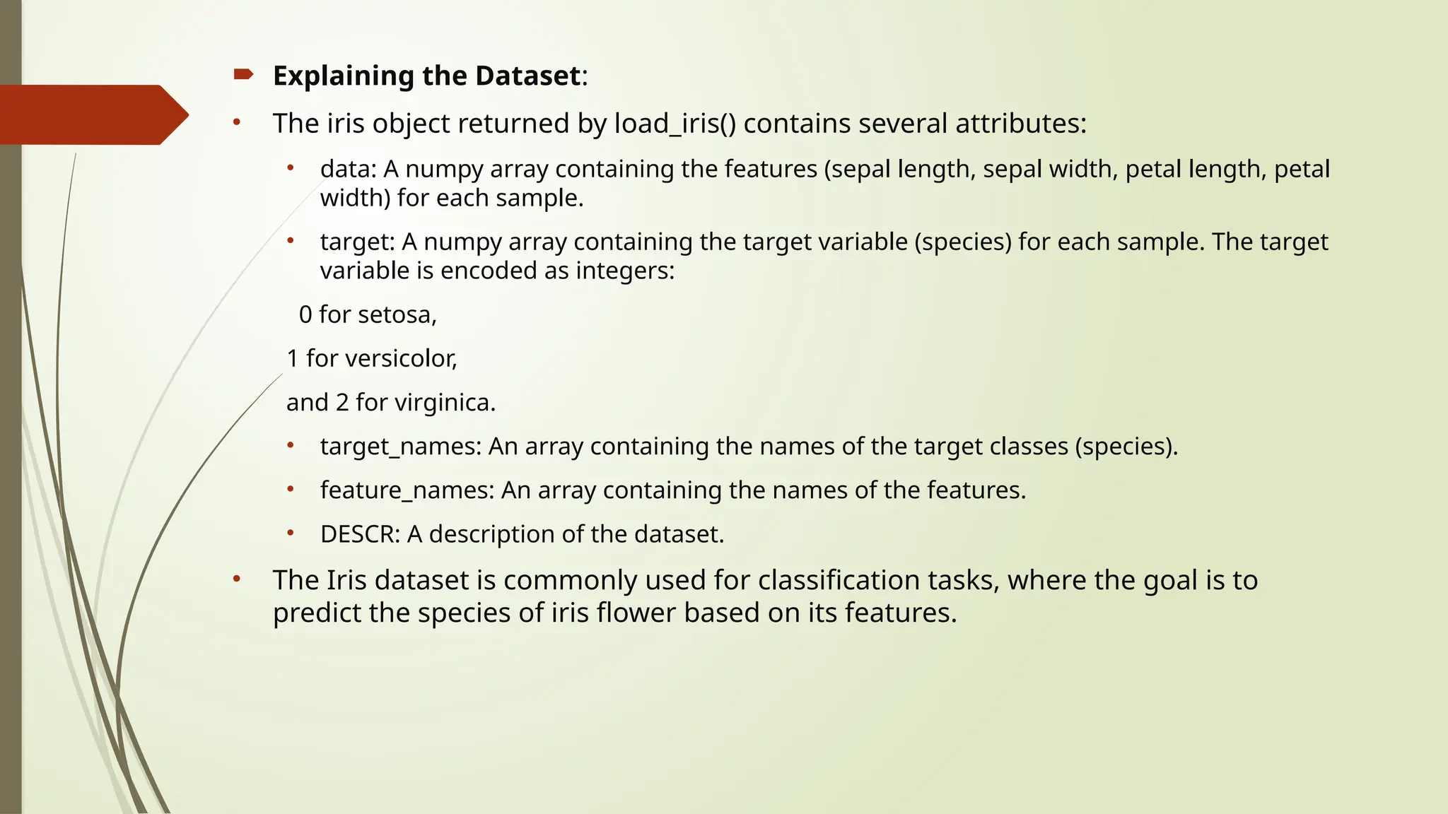  Explaining the Dataset:
• The iris object returned by load_iris() contains several attributes:
• data: A numpy array containing the features (sepal length, sepal width, petal length, petal
width) for each sample.
• target: A numpy array containing the target variable (species) for each sample. The target
variable is encoded as integers:
0 for setosa,
1 for versicolor,
and 2 for virginica.
• target_names: An array containing the names of the target classes (species).
• feature_names: An array containing the names of the features.
• DESCR: A description of the dataset.
• The Iris dataset is commonly used for classification tasks, where the goal is to
predict the species of iris flower based on its features.
 