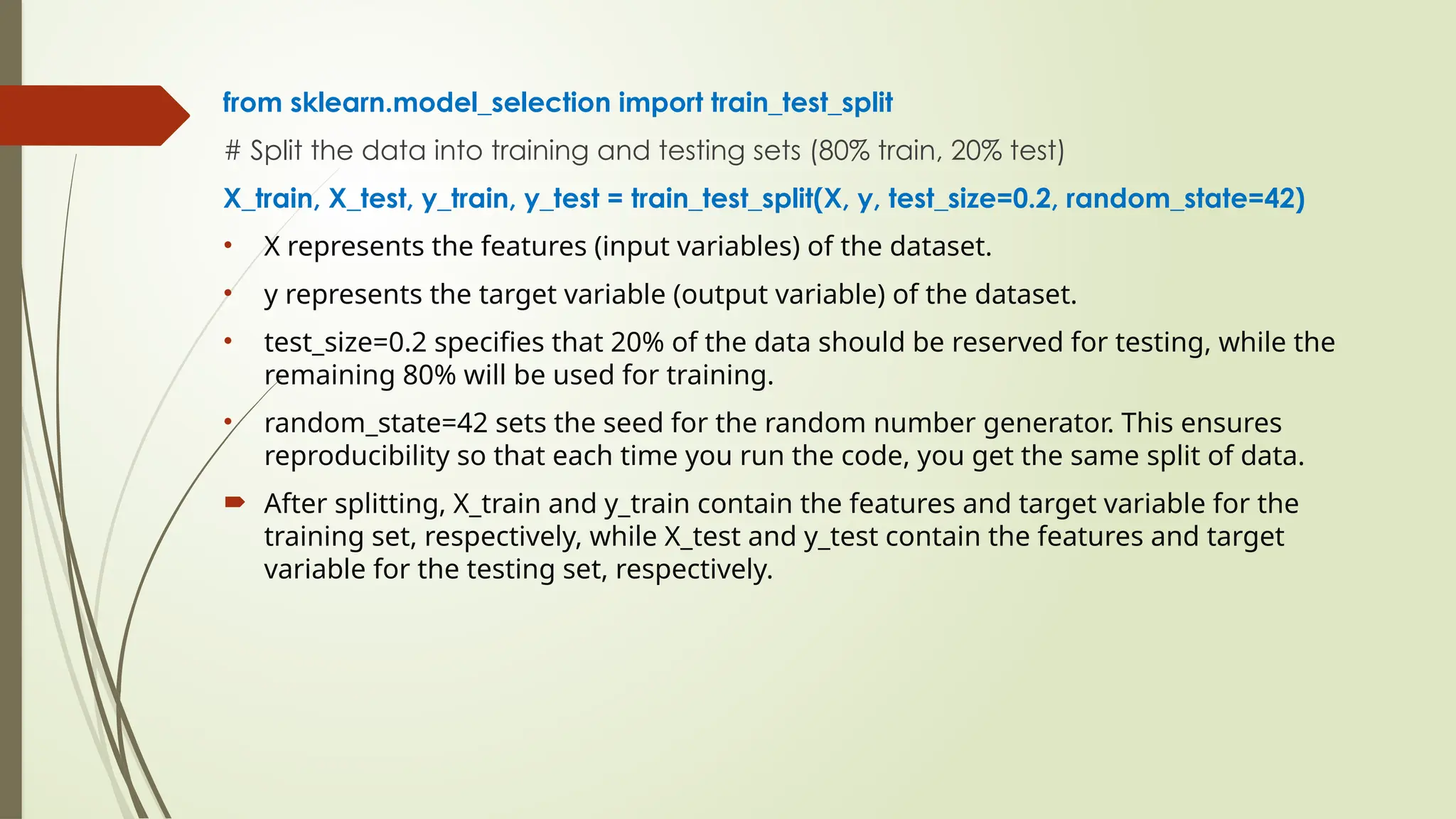 from sklearn.model_selection import train_test_split
# Split the data into training and testing sets (80% train, 20% test)
X_train, X_test, y_train, y_test = train_test_split(X, y, test_size=0.2, random_state=42)
• X represents the features (input variables) of the dataset.
• y represents the target variable (output variable) of the dataset.
• test_size=0.2 specifies that 20% of the data should be reserved for testing, while the
remaining 80% will be used for training.
• random_state=42 sets the seed for the random number generator. This ensures
reproducibility so that each time you run the code, you get the same split of data.
 After splitting, X_train and y_train contain the features and target variable for the
training set, respectively, while X_test and y_test contain the features and target
variable for the testing set, respectively.
 