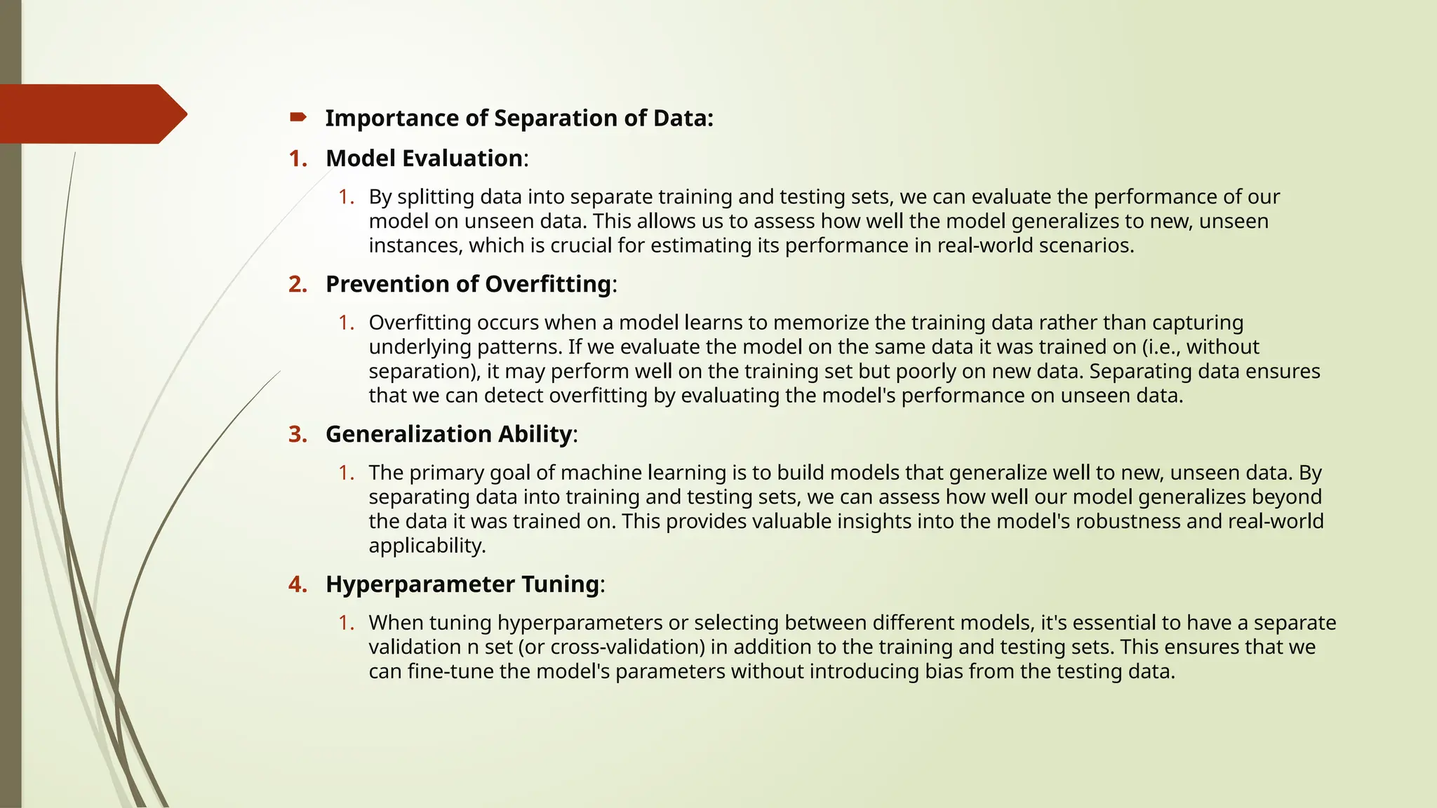  Importance of Separation of Data:
1. Model Evaluation:
1. By splitting data into separate training and testing sets, we can evaluate the performance of our
model on unseen data. This allows us to assess how well the model generalizes to new, unseen
instances, which is crucial for estimating its performance in real-world scenarios.
2. Prevention of Overfitting:
1. Overfitting occurs when a model learns to memorize the training data rather than capturing
underlying patterns. If we evaluate the model on the same data it was trained on (i.e., without
separation), it may perform well on the training set but poorly on new data. Separating data ensures
that we can detect overfitting by evaluating the model's performance on unseen data.
3. Generalization Ability:
1. The primary goal of machine learning is to build models that generalize well to new, unseen data. By
separating data into training and testing sets, we can assess how well our model generalizes beyond
the data it was trained on. This provides valuable insights into the model's robustness and real-world
applicability.
4. Hyperparameter Tuning:
1. When tuning hyperparameters or selecting between different models, it's essential to have a separate
validation n set (or cross-validation) in addition to the training and testing sets. This ensures that we
can fine-tune the model's parameters without introducing bias from the testing data.
 