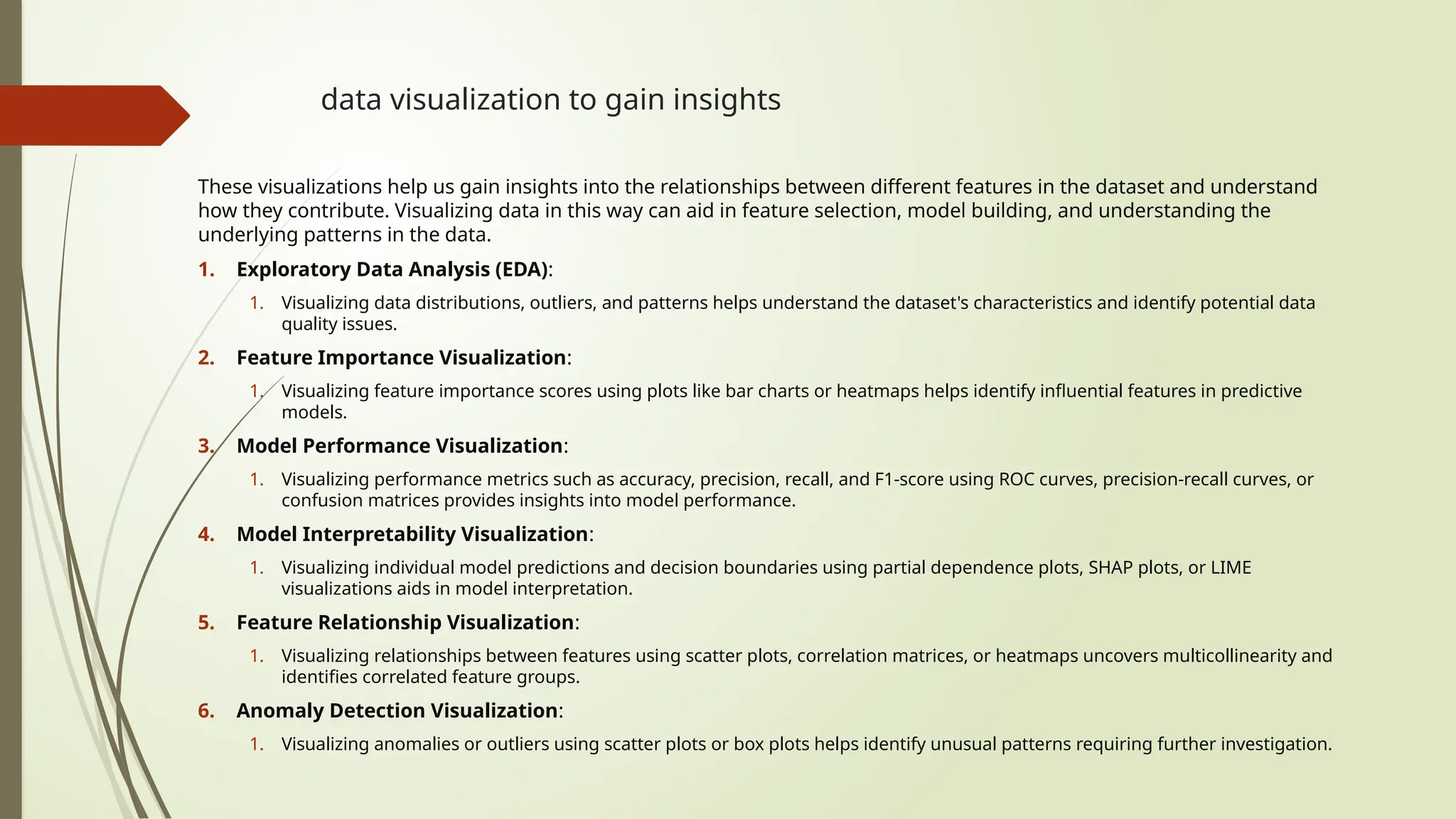 data visualization to gain insights
These visualizations help us gain insights into the relationships between different features in the dataset and understand
how they contribute. Visualizing data in this way can aid in feature selection, model building, and understanding the
underlying patterns in the data.
1. Exploratory Data Analysis (EDA):
1. Visualizing data distributions, outliers, and patterns helps understand the dataset's characteristics and identify potential data
quality issues.
2. Feature Importance Visualization:
1. Visualizing feature importance scores using plots like bar charts or heatmaps helps identify influential features in predictive
models.
3. Model Performance Visualization:
1. Visualizing performance metrics such as accuracy, precision, recall, and F1-score using ROC curves, precision-recall curves, or
confusion matrices provides insights into model performance.
4. Model Interpretability Visualization:
1. Visualizing individual model predictions and decision boundaries using partial dependence plots, SHAP plots, or LIME
visualizations aids in model interpretation.
5. Feature Relationship Visualization:
1. Visualizing relationships between features using scatter plots, correlation matrices, or heatmaps uncovers multicollinearity and
identifies correlated feature groups.
6. Anomaly Detection Visualization:
1. Visualizing anomalies or outliers using scatter plots or box plots helps identify unusual patterns requiring further investigation.
 
