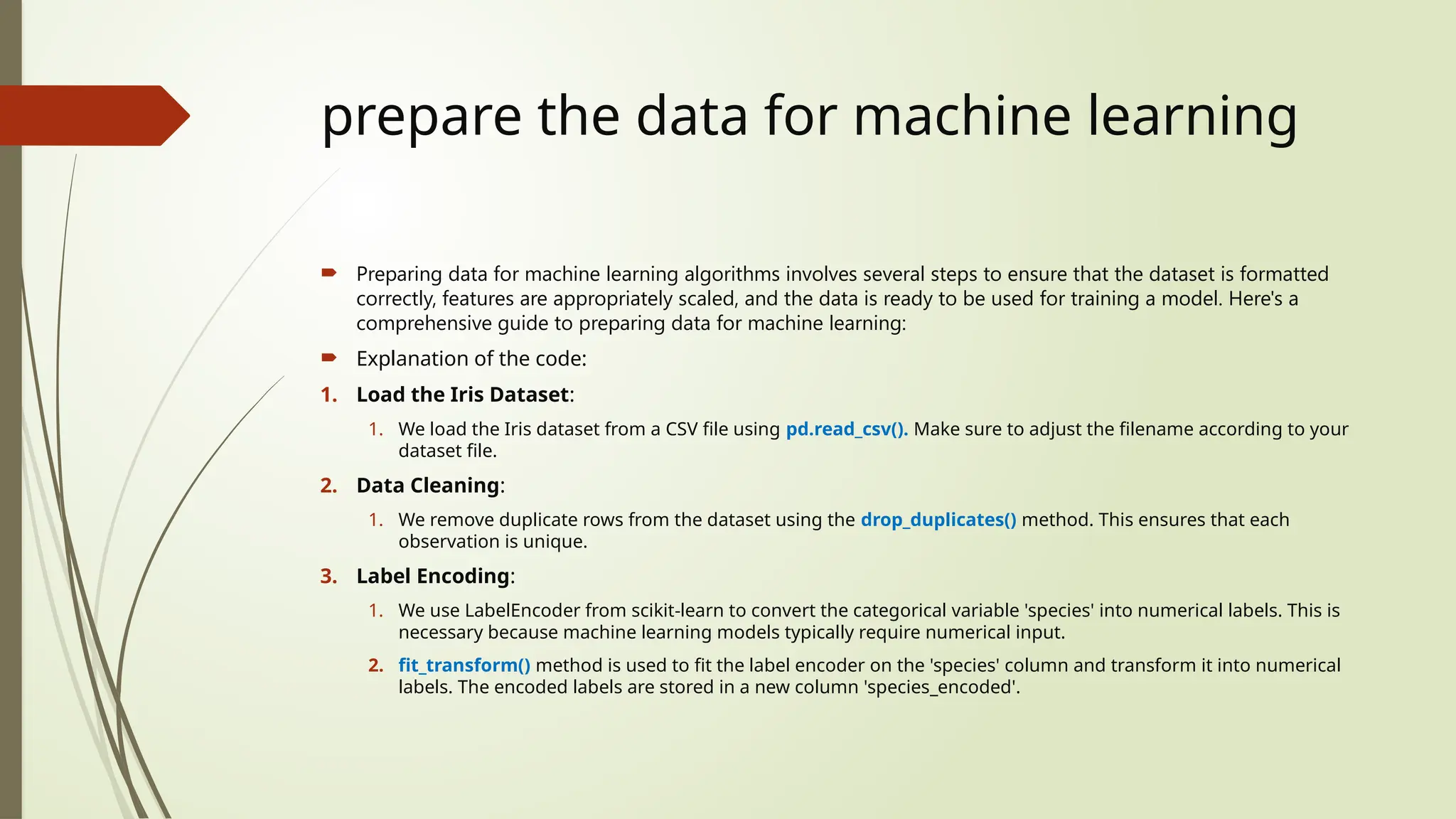 prepare the data for machine learning
 Preparing data for machine learning algorithms involves several steps to ensure that the dataset is formatted
correctly, features are appropriately scaled, and the data is ready to be used for training a model. Here's a
comprehensive guide to preparing data for machine learning:
 Explanation of the code:
1. Load the Iris Dataset:
1. We load the Iris dataset from a CSV file using pd.read_csv(). Make sure to adjust the filename according to your
dataset file.
2. Data Cleaning:
1. We remove duplicate rows from the dataset using the drop_duplicates() method. This ensures that each
observation is unique.
3. Label Encoding:
1. We use LabelEncoder from scikit-learn to convert the categorical variable 'species' into numerical labels. This is
necessary because machine learning models typically require numerical input.
2. fit_transform() method is used to fit the label encoder on the 'species' column and transform it into numerical
labels. The encoded labels are stored in a new column 'species_encoded'.
 