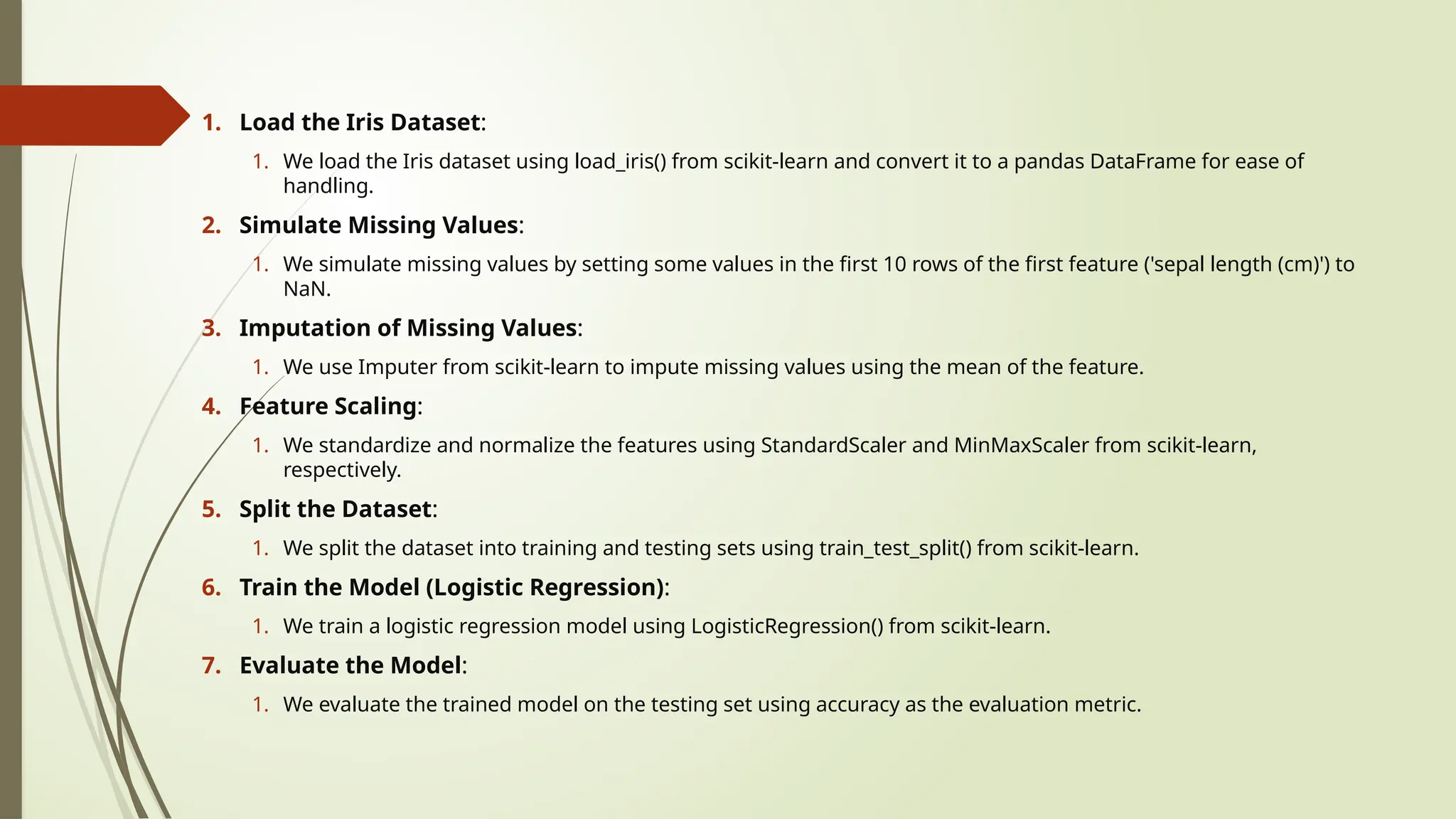 1. Load the Iris Dataset:
1. We load the Iris dataset using load_iris() from scikit-learn and convert it to a pandas DataFrame for ease of
handling.
2. Simulate Missing Values:
1. We simulate missing values by setting some values in the first 10 rows of the first feature ('sepal length (cm)') to
NaN.
3. Imputation of Missing Values:
1. We use Imputer from scikit-learn to impute missing values using the mean of the feature.
4. Feature Scaling:
1. We standardize and normalize the features using StandardScaler and MinMaxScaler from scikit-learn,
respectively.
5. Split the Dataset:
1. We split the dataset into training and testing sets using train_test_split() from scikit-learn.
6. Train the Model (Logistic Regression):
1. We train a logistic regression model using LogisticRegression() from scikit-learn.
7. Evaluate the Model:
1. We evaluate the trained model on the testing set using accuracy as the evaluation metric.
 