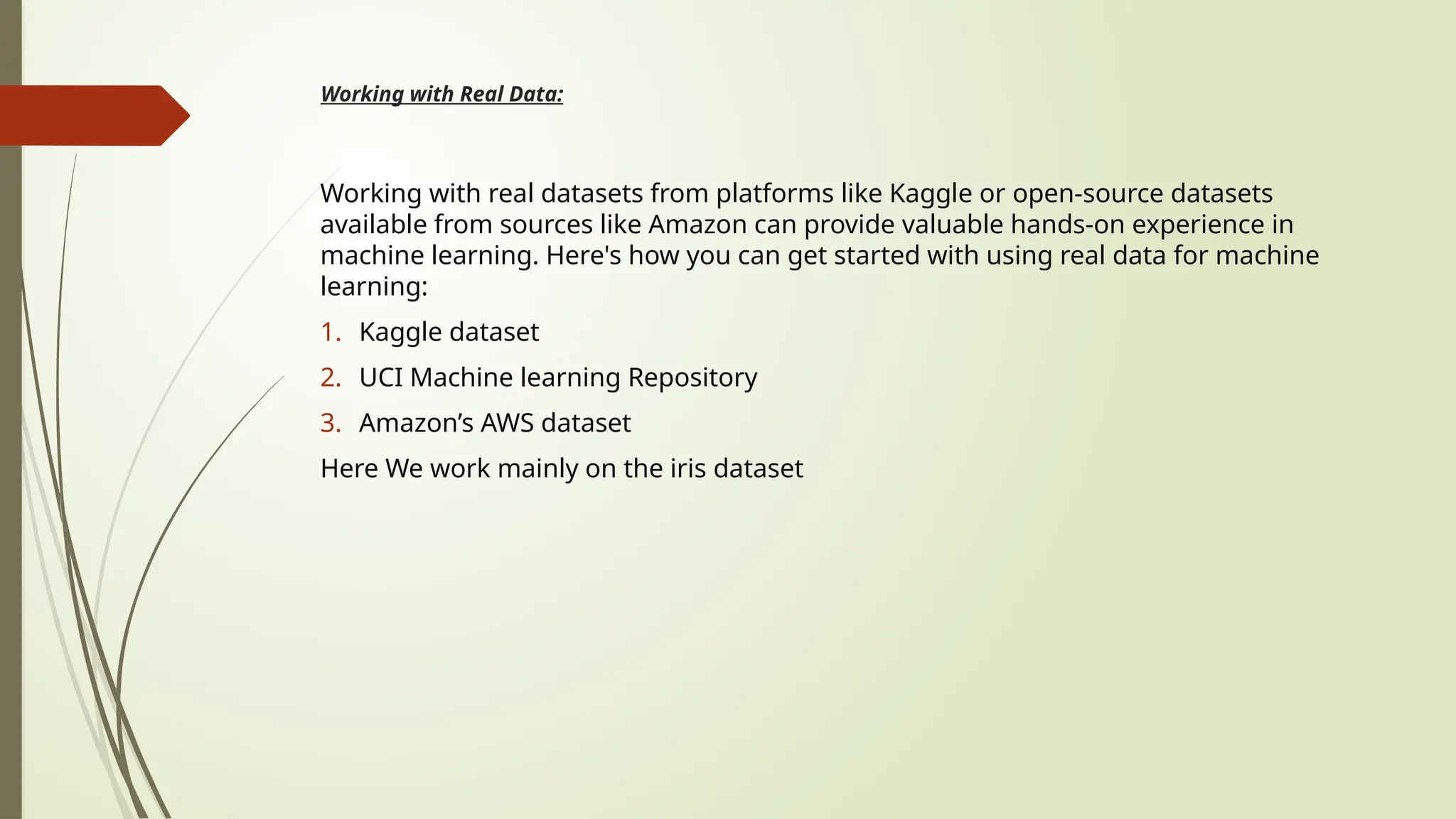 Working with Real Data:
Working with real datasets from platforms like Kaggle or open-source datasets
available from sources like Amazon can provide valuable hands-on experience in
machine learning. Here's how you can get started with using real data for machine
learning:
1. Kaggle dataset
2. UCI Machine learning Repository
3. Amazon’s AWS dataset
Here We work mainly on the iris dataset
 