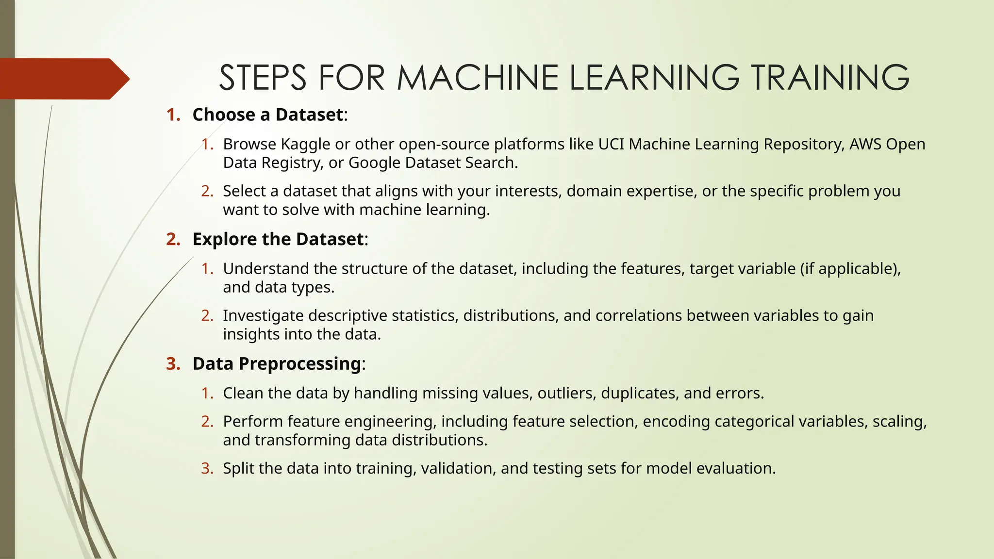 STEPS FOR MACHINE LEARNING TRAINING
1. Choose a Dataset:
1. Browse Kaggle or other open-source platforms like UCI Machine Learning Repository, AWS Open
Data Registry, or Google Dataset Search.
2. Select a dataset that aligns with your interests, domain expertise, or the specific problem you
want to solve with machine learning.
2. Explore the Dataset:
1. Understand the structure of the dataset, including the features, target variable (if applicable),
and data types.
2. Investigate descriptive statistics, distributions, and correlations between variables to gain
insights into the data.
3. Data Preprocessing:
1. Clean the data by handling missing values, outliers, duplicates, and errors.
2. Perform feature engineering, including feature selection, encoding categorical variables, scaling,
and transforming data distributions.
3. Split the data into training, validation, and testing sets for model evaluation.
 