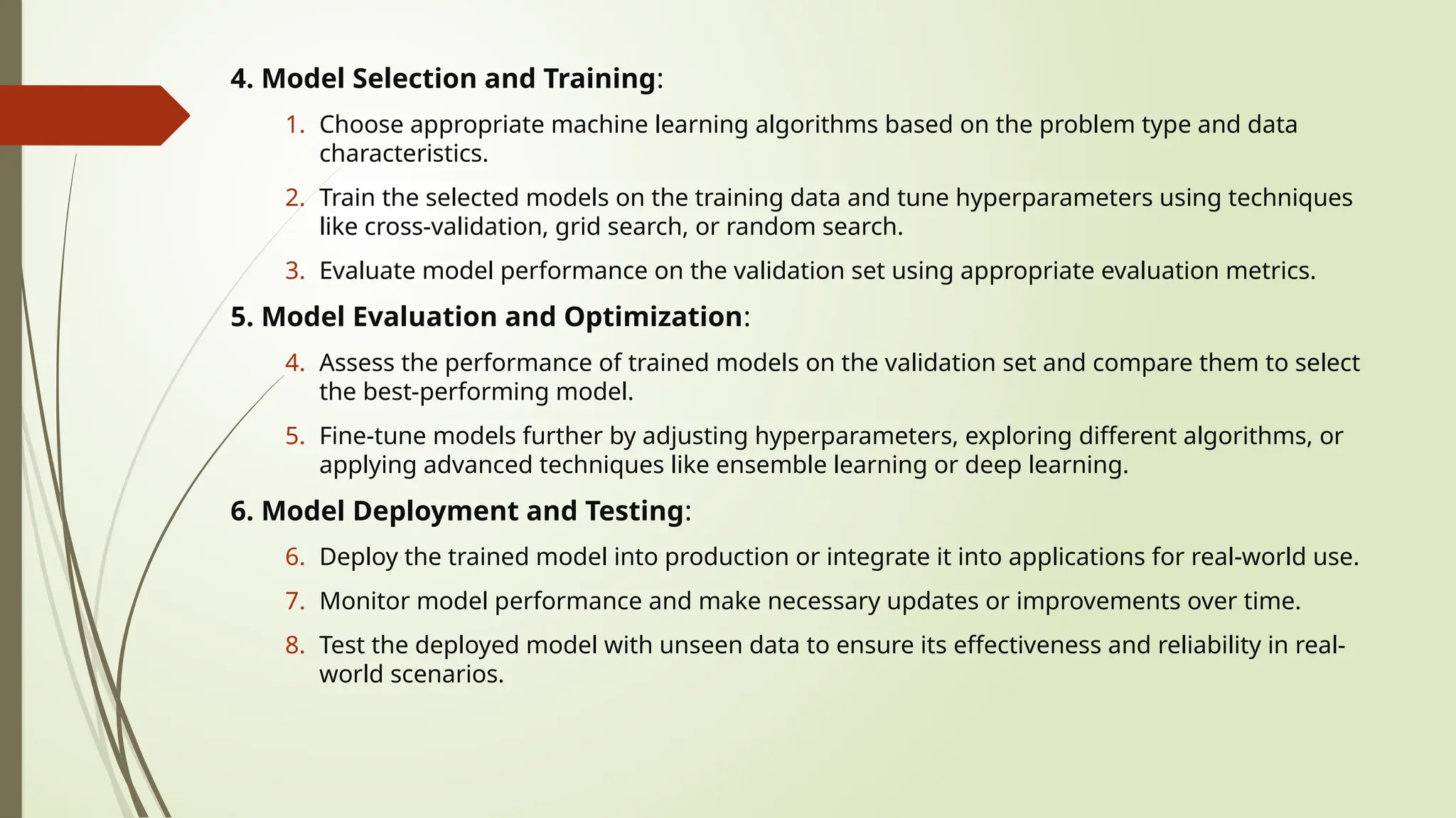4. Model Selection and Training:
1. Choose appropriate machine learning algorithms based on the problem type and data
characteristics.
2. Train the selected models on the training data and tune hyperparameters using techniques
like cross-validation, grid search, or random search.
3. Evaluate model performance on the validation set using appropriate evaluation metrics.
5. Model Evaluation and Optimization:
4. Assess the performance of trained models on the validation set and compare them to select
the best-performing model.
5. Fine-tune models further by adjusting hyperparameters, exploring different algorithms, or
applying advanced techniques like ensemble learning or deep learning.
6. Model Deployment and Testing:
6. Deploy the trained model into production or integrate it into applications for real-world use.
7. Monitor model performance and make necessary updates or improvements over time.
8. Test the deployed model with unseen data to ensure its effectiveness and reliability in real-
world scenarios.
 