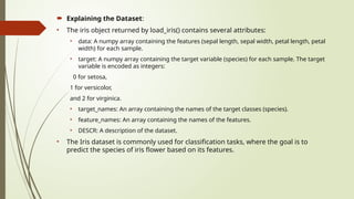  Explaining the Dataset:
• The iris object returned by load_iris() contains several attributes:
• data: A numpy array containing the features (sepal length, sepal width, petal length, petal
width) for each sample.
• target: A numpy array containing the target variable (species) for each sample. The target
variable is encoded as integers:
0 for setosa,
1 for versicolor,
and 2 for virginica.
• target_names: An array containing the names of the target classes (species).
• feature_names: An array containing the names of the features.
• DESCR: A description of the dataset.
• The Iris dataset is commonly used for classification tasks, where the goal is to
predict the species of iris flower based on its features.
 