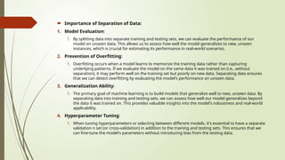  Importance of Separation of Data:
1. Model Evaluation:
1. By splitting data into separate training and testing sets, we can evaluate the performance of our
model on unseen data. This allows us to assess how well the model generalizes to new, unseen
instances, which is crucial for estimating its performance in real-world scenarios.
2. Prevention of Overfitting:
1. Overfitting occurs when a model learns to memorize the training data rather than capturing
underlying patterns. If we evaluate the model on the same data it was trained on (i.e., without
separation), it may perform well on the training set but poorly on new data. Separating data ensures
that we can detect overfitting by evaluating the model's performance on unseen data.
3. Generalization Ability:
1. The primary goal of machine learning is to build models that generalize well to new, unseen data. By
separating data into training and testing sets, we can assess how well our model generalizes beyond
the data it was trained on. This provides valuable insights into the model's robustness and real-world
applicability.
4. Hyperparameter Tuning:
1. When tuning hyperparameters or selecting between different models, it's essential to have a separate
validation n set (or cross-validation) in addition to the training and testing sets. This ensures that we
can fine-tune the model's parameters without introducing bias from the testing data.
 