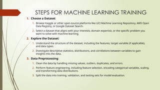 STEPS FOR MACHINE LEARNING TRAINING
1. Choose a Dataset:
1. Browse Kaggle or other open-source platforms like UCI Machine Learning Repository, AWS Open
Data Registry, or Google Dataset Search.
2. Select a dataset that aligns with your interests, domain expertise, or the specific problem you
want to solve with machine learning.
2. Explore the Dataset:
1. Understand the structure of the dataset, including the features, target variable (if applicable),
and data types.
2. Investigate descriptive statistics, distributions, and correlations between variables to gain
insights into the data.
3. Data Preprocessing:
1. Clean the data by handling missing values, outliers, duplicates, and errors.
2. Perform feature engineering, including feature selection, encoding categorical variables, scaling,
and transforming data distributions.
3. Split the data into training, validation, and testing sets for model evaluation.
 