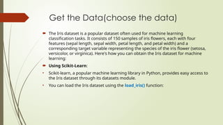 Get the Data(choose the data)
 The Iris dataset is a popular dataset often used for machine learning
classification tasks. It consists of 150 samples of iris flowers, each with four
features (sepal length, sepal width, petal length, and petal width) and a
corresponding target variable representing the species of the iris flower (setosa,
versicolor, or virginica). Here's how you can obtain the Iris dataset for machine
learning:
 Using Scikit-Learn:
• Scikit-learn, a popular machine learning library in Python, provides easy access to
the Iris dataset through its datasets module.
• You can load the Iris dataset using the load_iris() function:
 