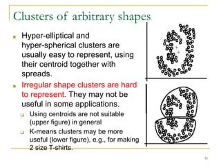 Clusters of arbitrary shapes
■ Hyper-elliptical and
hyper-spherical clusters are
usually easy to represent, using
their centroid together with
spreads.
■ Irregular shape clusters are hard
to represent. They may not be
useful in some applications.
❑ Using centroids are not suitable
(upper figure) in general
❑ K-means clusters may be more
useful (lower figure), e.g., for making
2 size T-shirts.
31
 