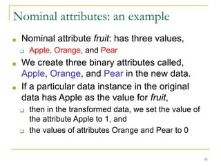 Nominal attributes: an example
■ Nominal attribute fruit: has three values,
❑ Apple, Orange, and Pear
■ We create three binary attributes called,
Apple, Orange, and Pear in the new data.
■ If a particular data instance in the original
data has Apple as the value for fruit,
❑ then in the transformed data, we set the value of
the attribute Apple to 1, and
❑ the values of attributes Orange and Pear to 0
61
 