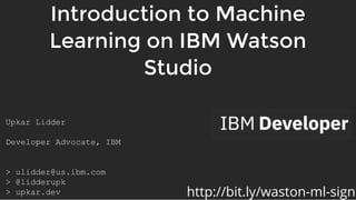 Introduction to MachineIntroduction to Machine
Learning on IBM WatsonLearning on IBM Watson
StudioStudio
Upkar Lidder 
 
Developer Advocate, IBM  
 
 
> ulidder@us.ibm.com 
> @lidderupk 
> upkar.dev  http://bit.ly/waston-ml-sign
 