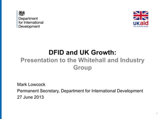DFID and UK Growth:
Presentation to the Whitehall and Industry
Group
Mark Lowcock
Permanent Secretary, Department for International Development
27 June 2013
1
 