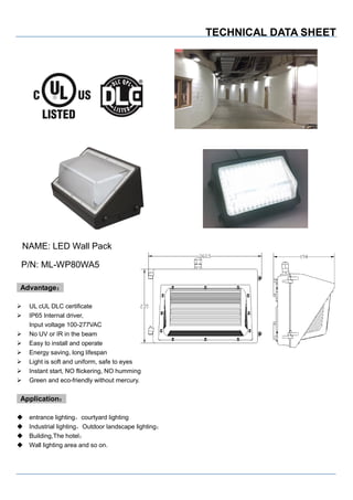 TECHNICAL DATA SHEET
NAME: LED Wall Pack
P/N: ML-WP80WA5
Advantage：
 UL cUL DLC certificate
 IP65 Internal driver,
Input voltage 100-277VAC
 No UV or IR in the beam
 Easy to install and operate
 Energy saving, long lifespan
 Light is soft and uniform, safe to eyes
 Instant start, NO flickering, NO humming
 Green and eco-friendly without mercury.
Application：
 entrance lighting，courtyard lighting
 Industrial lighting，Outdoor landscape lighting；
 Building,The hotel；
 Wall lighting area and so on.
 