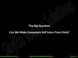 The Big Question
Can We Make Computers Self Learn From Data?
Monday, December 9, 2019 Slide No : 1Machine Learning By Sathish Yellanki
 