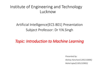 Artificial Intelligence[ECS 801] Presentation
Subject Professor: Dr Y.N.Singh
Topic: Introduction to Machine Learning
Presented by:
Akshay Kanchan(1205210006)
Mohd Iqbal(1305210903)
Institute of Engineering and Technology
Lucknow
 