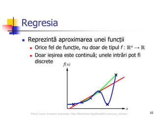 Regresia
 Reprezintă aproximarea unei funcții
 Orice fel de funcție, nu doar de tipul f : ℝn → ℝ
 Doar ieșirea este continuă; unele intrări pot fi
discrete
10Florin Leon, Invatare automata, http://florinleon.byethost24.com/curs_ml.htm
 