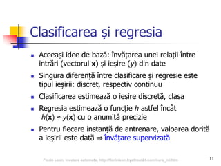 11
Clasificarea și regresia
 Aceeași idee de bază: învățarea unei relații între
intrări (vectorul x) și ieșire (y) din date
 Singura diferență între clasificare și regresie este
tipul ieșirii: discret, respectiv continuu
 Clasificarea estimează o ieșire discretă, clasa
 Regresia estimează o funcție h astfel încât
h(x) ≈ y(x) cu o anumită precizie
 Pentru fiecare instanță de antrenare, valoarea dorită
a ieșirii este dată ⇒ învățare supervizată
Florin Leon, Invatare automata, http://florinleon.byethost24.com/curs_ml.htm
 