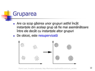 Gruparea
 Are ca scop găsirea unor grupuri astfel încât
instanțele din același grup să fie mai asemănătoare
între ele decât cu instanțele altor grupuri
 De obicei, este nesupervizată
12Florin Leon, Invatare automata, http://florinleon.byethost24.com/curs_ml.htm
 