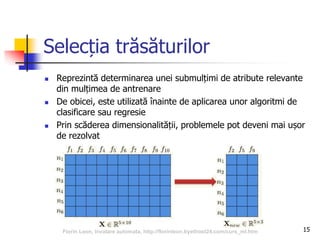 Selecția trăsăturilor
15
 Reprezintă determinarea unei submulțimi de atribute relevante
din mulțimea de antrenare
 De obicei, este utilizată înainte de aplicarea unor algoritmi de
clasificare sau regresie
 Prin scăderea dimensionalității, problemele pot deveni mai ușor
de rezolvat
Florin Leon, Invatare automata, http://florinleon.byethost24.com/curs_ml.htm
 