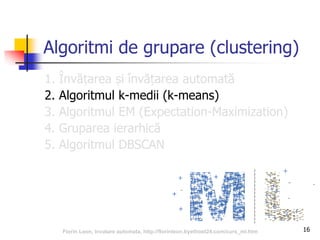 16
Algoritmi de grupare (clustering)
1. Învățarea și învățarea automată
2. Algoritmul k-medii (k-means)
3. Algoritmul EM (Expectation-Maximization)
4. Gruparea ierarhică
5. Algoritmul DBSCAN
Florin Leon, Invatare automata, http://florinleon.byethost24.com/curs_ml.htm
 