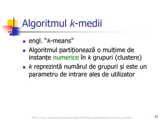 17
Algoritmul k-medii
 engl. “k-means”
 Algoritmul partiționează o mulțime de
instanțe numerice în k grupuri (clustere)
 k reprezintă numărul de grupuri și este un
parametru de intrare ales de utilizator
Florin Leon, Invatare automata, http://florinleon.byethost24.com/curs_ml.htm
 