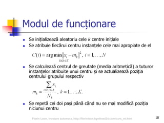 18
Modul de funcționare
 Se inițializează aleatoriu cele k centre inițiale
 Se atribuie fiecărui centru instanțele cele mai apropiate de el
 Se calculează centrul de greutate (media aritmetică) a tuturor
instanțelor atribuite unui centru și se actualizează poziția
centrului grupului respectiv
 Se repetă cei doi pași până când nu se mai modifică poziția
niciunui centru
Florin Leon, Invatare automata, http://florinleon.byethost24.com/curs_ml.htm
 