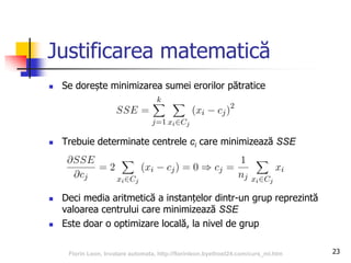 23
Justificarea matematică
 Se dorește minimizarea sumei erorilor pătratice
 Trebuie determinate centrele ci care minimizează SSE
 Deci media aritmetică a instanțelor dintr-un grup reprezintă
valoarea centrului care minimizează SSE
 Este doar o optimizare locală, la nivel de grup
Florin Leon, Invatare automata, http://florinleon.byethost24.com/curs_ml.htm
 