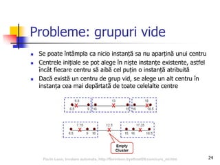24
Probleme: grupuri vide
 Se poate întâmpla ca nicio instanță sa nu aparțină unui centru
 Centrele inițiale se pot alege în niște instanțe existente, astfel
încât fiecare centru să aibă cel puțin o instanță atribuită
 Dacă există un centru de grup vid, se alege un alt centru în
instanța cea mai depărtată de toate celelalte centre
Florin Leon, Invatare automata, http://florinleon.byethost24.com/curs_ml.htm
 