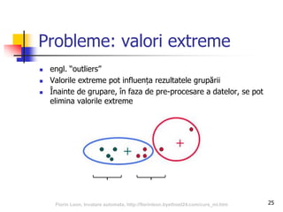 25
Probleme: valori extreme
 engl. “outliers”
 Valorile extreme pot influența rezultatele grupării
 Înainte de grupare, în faza de pre-procesare a datelor, se pot
elimina valorile extreme
Florin Leon, Invatare automata, http://florinleon.byethost24.com/curs_ml.htm
 