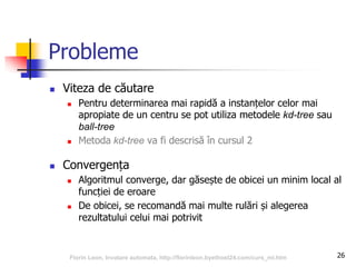 26
Probleme
 Viteza de căutare
 Pentru determinarea mai rapidă a instanțelor celor mai
apropiate de un centru se pot utiliza metodele kd-tree sau
ball-tree
 Metoda kd-tree va fi descrisă în cursul 2
 Convergența
 Algoritmul converge, dar găsește de obicei un minim local al
funcției de eroare
 De obicei, se recomandă mai multe rulări și alegerea
rezultatului celui mai potrivit
Florin Leon, Invatare automata, http://florinleon.byethost24.com/curs_ml.htm
 