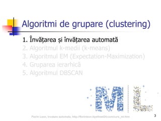 3
Algoritmi de grupare (clustering)
1. Învățarea și învățarea automată
2. Algoritmul k-medii (k-means)
3. Algoritmul EM (Expectation-Maximization)
4. Gruparea ierarhică
5. Algoritmul DBSCAN
Florin Leon, Invatare automata, http://florinleon.byethost24.com/curs_ml.htm
 