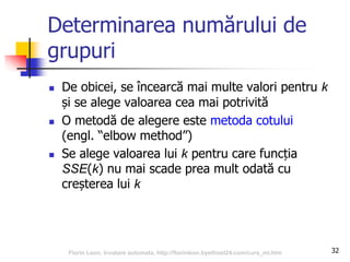 Determinarea numărului de
grupuri
 De obicei, se încearcă mai multe valori pentru k
și se alege valoarea cea mai potrivită
 O metodă de alegere este metoda cotului
(engl. “elbow method”)
 Se alege valoarea lui k pentru care funcția
SSE(k) nu mai scade prea mult odată cu
creșterea lui k
32Florin Leon, Invatare automata, http://florinleon.byethost24.com/curs_ml.htm
 