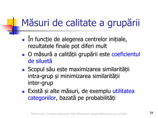 34
Măsuri de calitate a grupării
 În funcție de alegerea centrelor inițiale,
rezultatele finale pot diferi mult
 O măsură a calității grupării este coeficientul
de siluetă
 Scopul său este maximizarea similarității
intra-grup și minimizarea similarității
inter-grup
 Există și alte măsuri, de exemplu utilitatea
categoriilor, bazată pe probabilități
Florin Leon, Invatare automata, http://florinleon.byethost24.com/curs_ml.htm
 