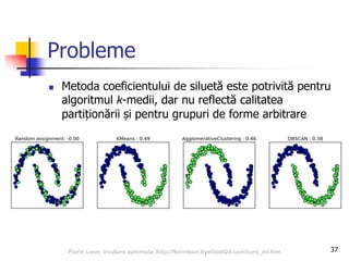 Probleme
 Metoda coeficientului de siluetă este potrivită pentru
algoritmul k-medii, dar nu reflectă calitatea
partiționării și pentru grupuri de forme arbitrare
37Florin Leon, Invatare automata, http://florinleon.byethost24.com/curs_ml.htm
 