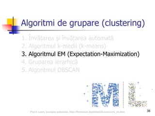 38
Algoritmi de grupare (clustering)
1. Învățarea și învățarea automată
2. Algoritmul k-medii (k-means)
3. Algoritmul EM (Expectation-Maximization)
4. Gruparea ierarhică
5. Algoritmul DBSCAN
Florin Leon, Invatare automata, http://florinleon.byethost24.com/curs_ml.htm
 