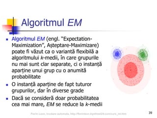 Algoritmul EM
 Algoritmul EM (engl. “Expectation-
Maximization”, Așteptare-Maximizare)
poate fi văzut ca o variantă flexibilă a
algoritmului k-medii, în care grupurile
nu mai sunt clar separate, ci o instanță
aparține unui grup cu o anumită
probabilitate
 O instanță aparține de fapt tuturor
grupurilor, dar în diverse grade
 Dacă se consideră doar probabilitatea
cea mai mare, EM se reduce la k-medii
39Florin Leon, Invatare automata, http://florinleon.byethost24.com/curs_ml.htm
 