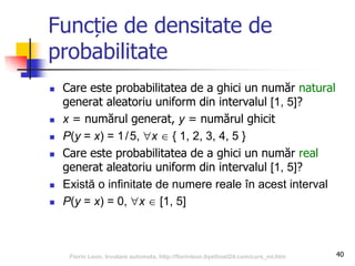Funcție de densitate de
probabilitate
 Care este probabilitatea de a ghici un număr natural
generat aleatoriu uniform din intervalul [1, 5]?
 x = numărul generat, y = numărul ghicit
 P(y = x) = 1/5, x  { 1, 2, 3, 4, 5 }
 Care este probabilitatea de a ghici un număr real
generat aleatoriu uniform din intervalul [1, 5]?
 Există o infinitate de numere reale în acest interval
 P(y = x) = 0, x  [1, 5]
40Florin Leon, Invatare automata, http://florinleon.byethost24.com/curs_ml.htm
 