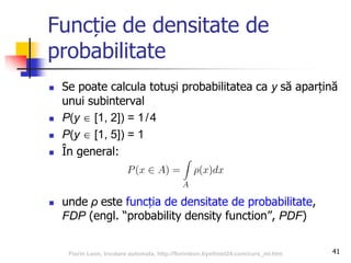 Funcție de densitate de
probabilitate
 Se poate calcula totuși probabilitatea ca y să aparțină
unui subinterval
 P(y  [1, 2]) = 1/4
 P(y  [1, 5]) = 1
 În general:
 unde ρ este funcția de densitate de probabilitate,
FDP (engl. “probability density function”, PDF)
41Florin Leon, Invatare automata, http://florinleon.byethost24.com/curs_ml.htm
 