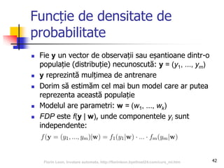 Funcție de densitate de
probabilitate
 Fie y un vector de observații sau eșantioane dintr-o
populație (distribuție) necunoscută: y = (y1, ..., ym)
 y reprezintă mulțimea de antrenare
 Dorim să estimăm cel mai bun model care ar putea
reprezenta această populație
 Modelul are parametri: w = (w1, ..., wk)
 FDP este f(y | w), unde componentele yi sunt
independente:
42Florin Leon, Invatare automata, http://florinleon.byethost24.com/curs_ml.htm
 