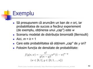 Exemplu
 Să presupunem că aruncăm un ban de n ori, iar
probabilitatea de succes a fiecărui experiement
(de exemplu, obținerea unui „cap”) este w
 Scenariu modelat de distribuția binomială (Bernoulli)
 Aici, m = k = 1
 Care este probabilitatea să obținem „cap” de y ori?
 Folosim funcția de densitate de probabilitate:
43Florin Leon, Invatare automata, http://florinleon.byethost24.com/curs_ml.htm
 