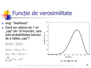 Funcție de verosimilitate
 engl. “likelihood”
 Dacă am obținut de 7 ori
„cap” din 10 încercări, care
este probabilitatea banului
de a cădea „cap”?
45
y  ℕ, dar w  ℝ
Florin Leon, Invatare automata, http://florinleon.byethost24.com/curs_ml.htm
 