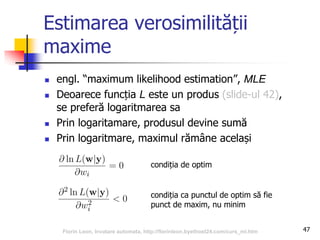 Estimarea verosimilității
maxime
 engl. “maximum likelihood estimation”, MLE
 Deoarece funcția L este un produs (slide-ul 42),
se preferă logaritmarea sa
 Prin logaritamare, produsul devine sumă
 Prin logaritmare, maximul rămâne același
47
condiția ca punctul de optim să fie
punct de maxim, nu minim
condiția de optim
Florin Leon, Invatare automata, http://florinleon.byethost24.com/curs_ml.htm
 