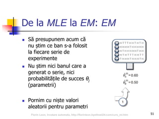 De la MLE la EM: EM
 Să presupunem acum că
nu știm ce ban s-a folosit
la fiecare serie de
experimente
 Nu știm nici banul care a
generat o serie, nici
probabilitățile de succes θj
(parametrii)
 Pornim cu niște valori
aleatorii pentru parametri
51Florin Leon, Invatare automata, http://florinleon.byethost24.com/curs_ml.htm
 
