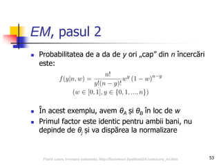 EM, pasul 2
 Probabilitatea de a da de y ori „cap” din n încercări
este:
 În acest exemplu, avem θA și θB în loc de w
 Primul factor este identic pentru ambii bani, nu
depinde de θj și va dispărea la normalizare
53Florin Leon, Invatare automata, http://florinleon.byethost24.com/curs_ml.htm
 