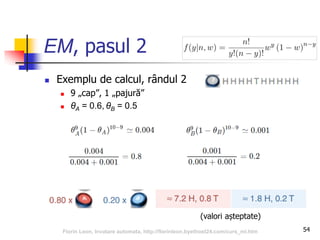 EM, pasul 2
 Exemplu de calcul, rândul 2
 9 „cap”, 1 „pajură”
 θA = 0.6, θB = 0.5
54
(valori așteptate)
Florin Leon, Invatare automata, http://florinleon.byethost24.com/curs_ml.htm
 